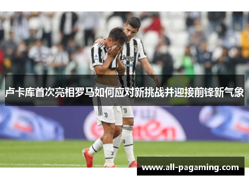 卢卡库首次亮相罗马如何应对新挑战并迎接前锋新气象