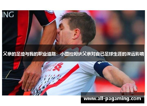 父亲的足迹与我的职业道路：小图拉姆谈父亲对自己足球生涯的深远影响