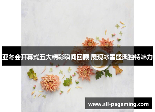 亚冬会开幕式五大精彩瞬间回顾 展现冰雪盛典独特魅力