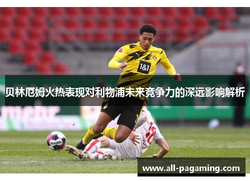 贝林厄姆火热表现对利物浦未来竞争力的深远影响解析