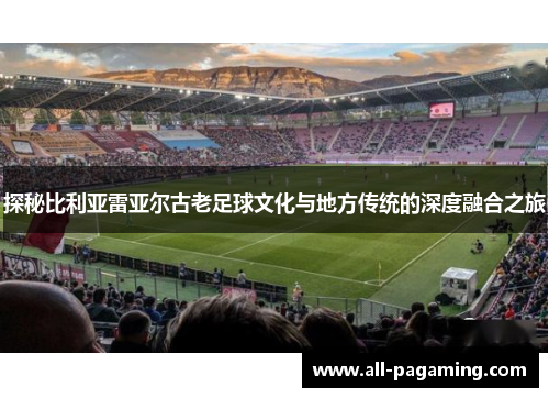 探秘比利亚雷亚尔古老足球文化与地方传统的深度融合之旅