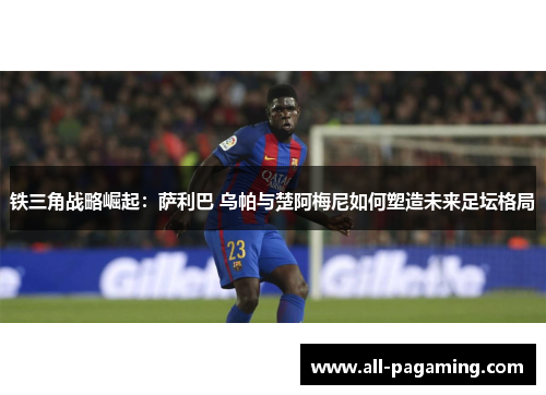 铁三角战略崛起：萨利巴 乌帕与楚阿梅尼如何塑造未来足坛格局