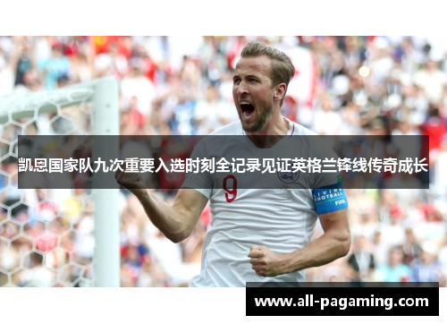 凯恩国家队九次重要入选时刻全记录见证英格兰锋线传奇成长 凯恩国家队九次重要入选时刻全记录见证英格兰锋线传奇成长