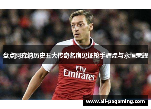 盘点阿森纳历史五大传奇名宿见证枪手辉煌与永恒荣耀