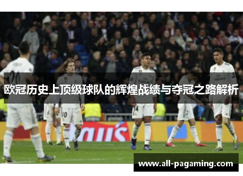 欧冠历史上顶级球队的辉煌战绩与夺冠之路解析 欧冠历史上顶级球队的辉煌战绩与夺冠之路解析