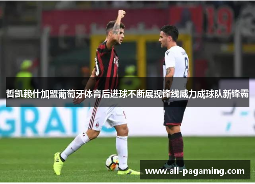 哲凯赖什加盟葡萄牙体育后进球不断展现锋线威力成球队新锋霸 哲凯赖什加盟葡萄牙体育后进球不断展现锋线威力成球队新锋霸