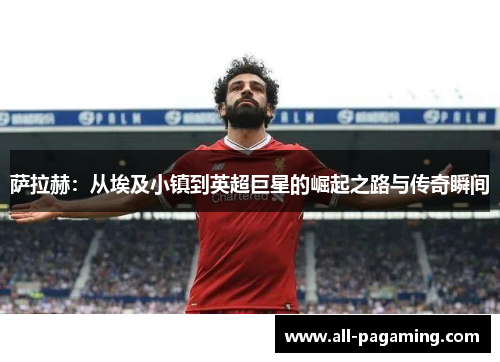 萨拉赫：从埃及小镇到英超巨星的崛起之路与传奇瞬间