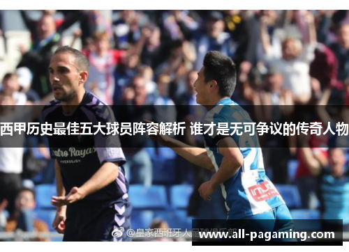 西甲历史最佳五大球员阵容解析 谁才是无可争议的传奇人物