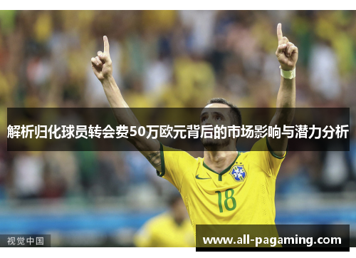 解析归化球员转会费50万欧元背后的市场影响与潜力分析 解析归化球员转会费50万欧元背后的市场影响与潜力分析