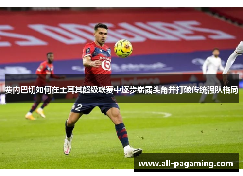 费内巴切如何在土耳其超级联赛中逐步崭露头角并打破传统强队格局 费内巴切如何在土耳其超级联赛中逐步崭露头角并打破传统强队格局
