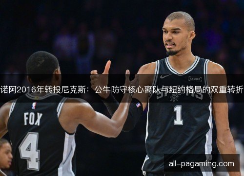 诺阿2016年转投尼克斯:公牛防守核心离队与纽约格局的双重转折 诺阿2016年转投尼克斯:公牛防守核心离队与纽约格局的双重转折